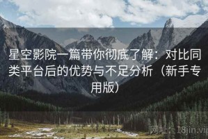 星空影院一篇带你彻底了解：对比同类平台后的优势与不足分析（新手专用版）