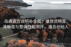 岛遇官方说明补全版：播放流畅度、清晰度与整体性能测评，遇岛创始人