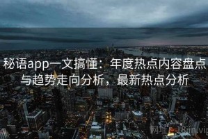 秘语app一文搞懂：年度热点内容盘点与趋势走向分析，最新热点分析