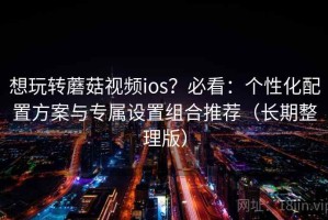 想玩转蘑菇视频ios？必看：个性化配置方案与专属设置组合推荐（长期整理版）