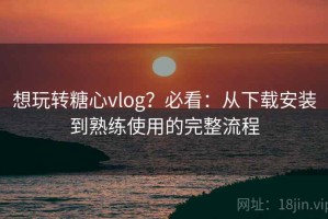 想玩转糖心vlog？必看：从下载安装到熟练使用的完整流程
