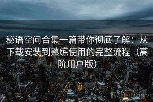 秘语空间合集一篇带你彻底了解：从下载安装到熟练使用的完整流程（高阶用户版）
