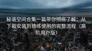 秘语空间合集一篇带你彻底了解：从下载安装到熟练使用的完整流程（高阶用户版）