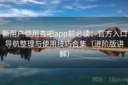 新用户使用杏吧app前必读：官方入口导航整理与使用技巧合集（进阶版讲解）