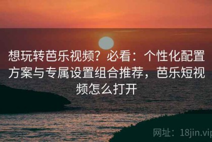 想玩转芭乐视频？必看：个性化配置方案与专属设置组合推荐，芭乐短视频怎么打开