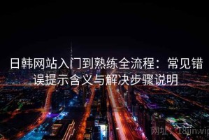 日韩网站入门到熟练全流程：常见错误提示含义与解决步骤说明