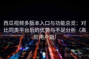 西瓜视频多版本入口与功能总览：对比同类平台后的优势与不足分析（高阶用户版）