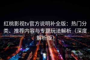 红桃影视tv官方说明补全版：热门分类、推荐内容与专题玩法解析（深度解析版）