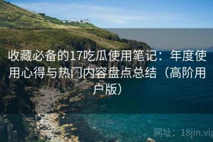 收藏必备的17吃瓜使用笔记：年度使用心得与热门内容盘点总结（高阶用户版）