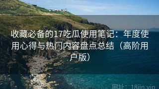 收藏必备的17吃瓜使用笔记：年度使用心得与热门内容盘点总结（高阶用户版）