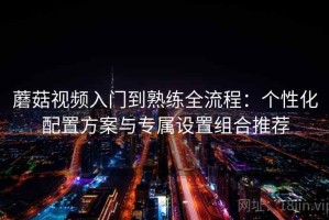 蘑菇视频入门到熟练全流程：个性化配置方案与专属设置组合推荐