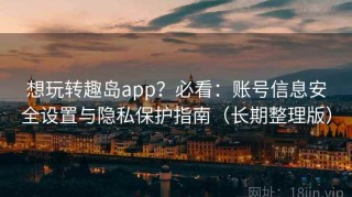 想玩转趣岛app？必看：账号信息安全设置与隐私保护指南（长期整理版）