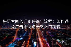 秘语空间入门到熟练全流程：如何避免广告干扰与无效入口跳转