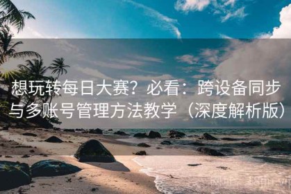想玩转每日大赛？必看：跨设备同步与多账号管理方法教学（深度解析版）