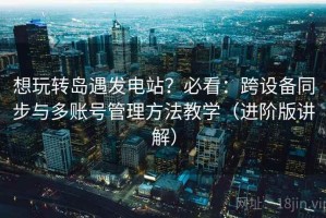 想玩转岛遇发电站？必看：跨设备同步与多账号管理方法教学（进阶版讲解）