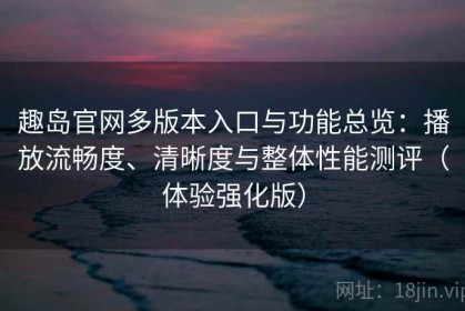 趣岛官网多版本入口与功能总览：播放流畅度、清晰度与整体性能测评（体验强化版）