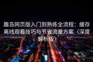 趣岛网页版入门到熟练全流程：缓存离线观看技巧与节省流量方案（深度解析版）