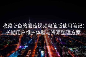 收藏必备的蘑菇视频电脑版使用笔记：长期用户维护体验与资源整理方案