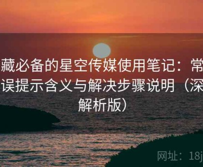 收藏必备的星空传媒使用笔记：常见错误提示含义与解决步骤说明（深度解析版）