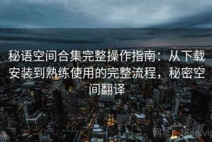 秘语空间合集完整操作指南：从下载安装到熟练使用的完整流程，秘密空间翻译