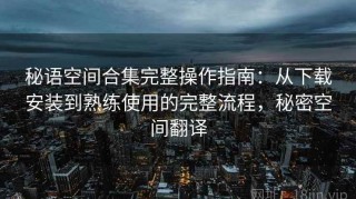 秘语空间合集完整操作指南：从下载安装到熟练使用的完整流程，秘密空间翻译