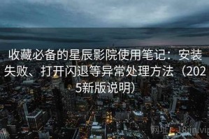 收藏必备的星辰影院使用笔记：安装失败、打开闪退等异常处理方法（2025新版说明）