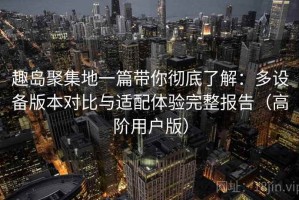 趣岛聚集地一篇带你彻底了解：多设备版本对比与适配体验完整报告（高阶用户版）