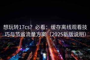 想玩转17cs？必看：缓存离线观看技巧与节省流量方案（2025新版说明）