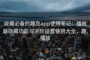 收藏必备的趣岛app使用笔记：播放器隐藏功能与进阶设置使用大全，趣,播放