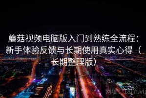 蘑菇视频电脑版入门到熟练全流程：新手体验反馈与长期使用真实心得（长期整理版）