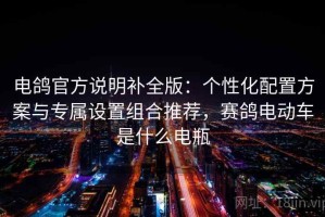 电鸽官方说明补全版：个性化配置方案与专属设置组合推荐，赛鸽电动车是什么电瓶