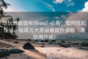 想玩转蘑菇视频ios？必看：如何搭配外设、投屏与大屏设备提升体验（高阶用户版）