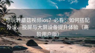 想玩转蘑菇视频ios？必看：如何搭配外设、投屏与大屏设备提升体验（高阶用户版）