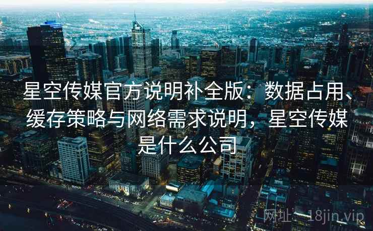 星空传媒官方说明补全版：数据占用、缓存策略与网络需求说明，星空传媒是什么公司