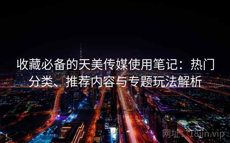 收藏必备的天美传媒使用笔记:热门分类、推荐内容与专题玩法解析 收藏必备的天美传媒使用笔记:热门分类、推荐内容与专题玩法解析