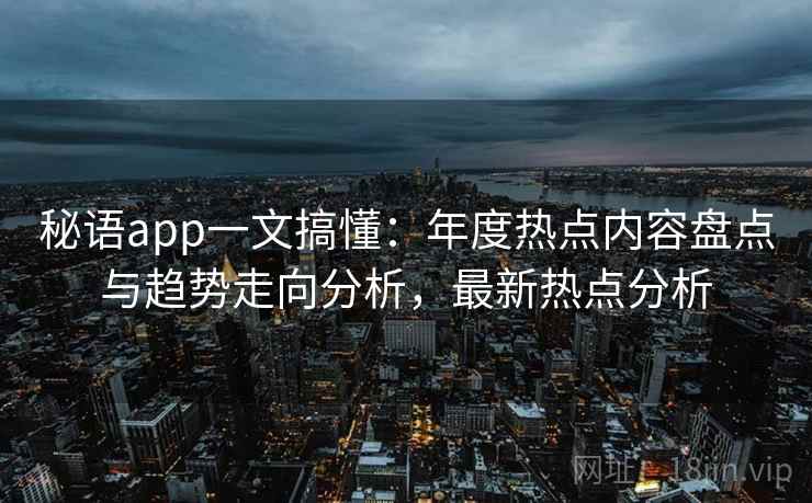 秘语app一文搞懂:年度热点内容盘点与趋势走向分析,最新热点分析 秘语app一文搞懂:年度热点内容盘点与趋势走向分析,最新热点分析