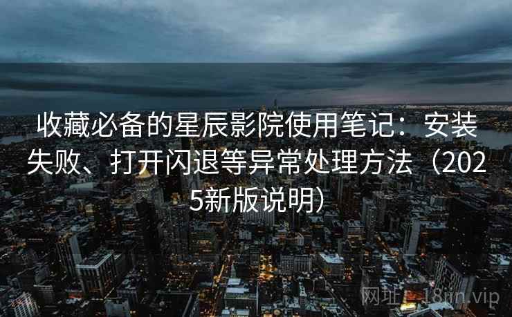 收藏必备的星辰影院使用笔记：安装失败、打开闪退等异常处理方法（2025新版说明）