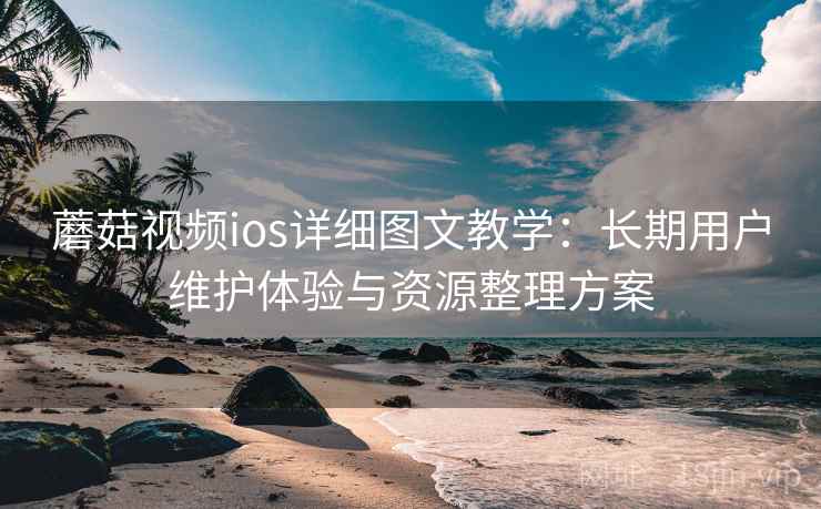 蘑菇视频ios详细图文教学：长期用户维护体验与资源整理方案