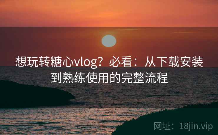 想玩转糖心vlog？必看：从下载安装到熟练使用的完整流程