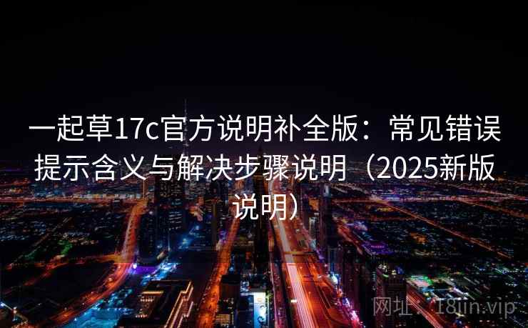 一起草17c官方说明补全版:常见错误提示含义与解决步骤说明(2025新版说明) 一起草17c官方说明补全版:常见错误提示含义与解决步骤说明(2025新版说明)