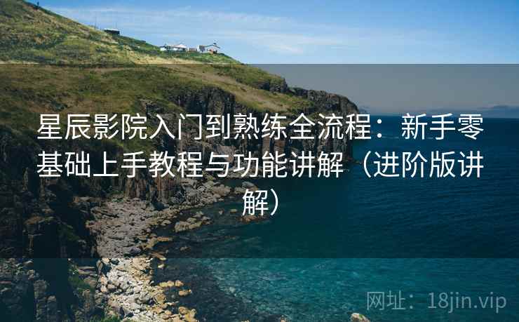 星辰影院入门到熟练全流程：新手零基础上手教程与功能讲解（进阶版讲解）