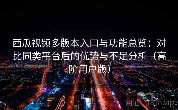 西瓜视频多版本入口与功能总览：对比同类平台后的优势与不足分析（高阶用户版）