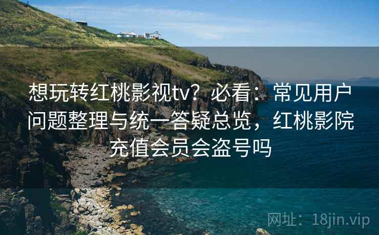 想玩转红桃影视tv？必看：常见用户问题整理与统一答疑总览，红桃影院充值会员会盗号吗