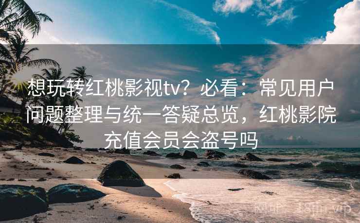 想玩转红桃影视tv？必看：常见用户问题整理与统一答疑总览，红桃影院充值会员会盗号吗