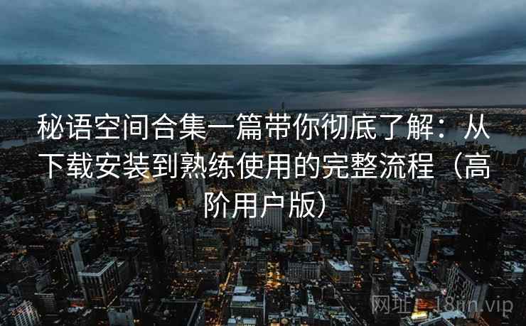 秘语空间合集一篇带你彻底了解：从下载安装到熟练使用的完整流程（高阶用户版）