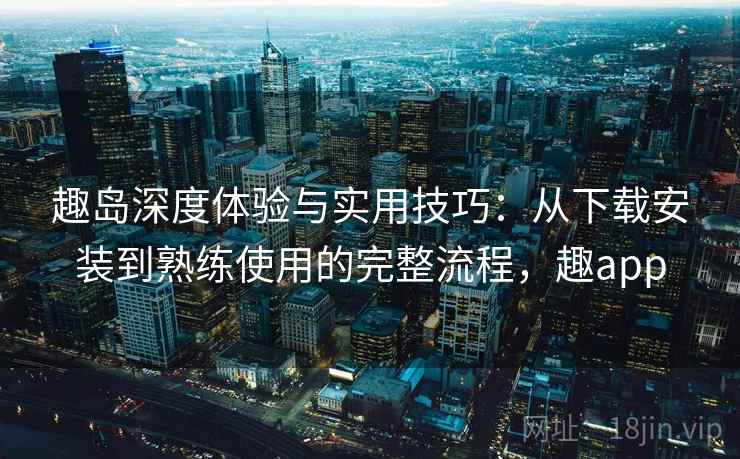 趣岛深度体验与实用技巧：从下载安装到熟练使用的完整流程，趣app