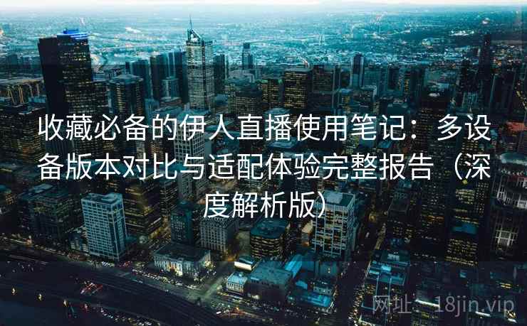 收藏必备的伊人直播使用笔记：多设备版本对比与适配体验完整报告（深度解析版）