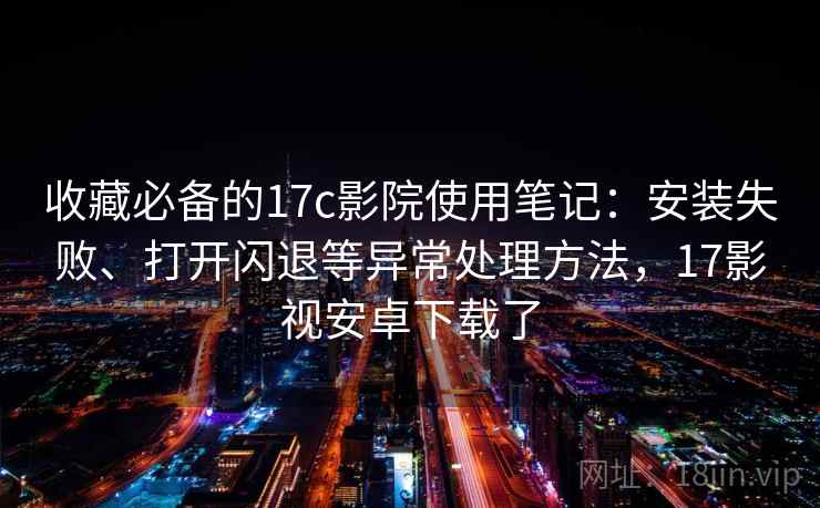 收藏必备的17c影院使用笔记：安装失败、打开闪退等异常处理方法，17影视安卓下载了