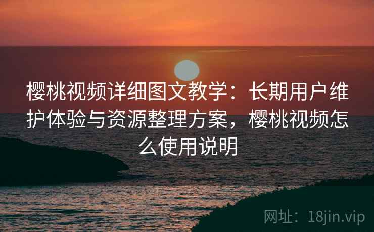 樱桃视频详细图文教学：长期用户维护体验与资源整理方案，樱桃视频怎么使用说明