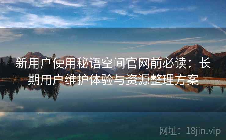 新用户使用秘语空间官网前必读：长期用户维护体验与资源整理方案
